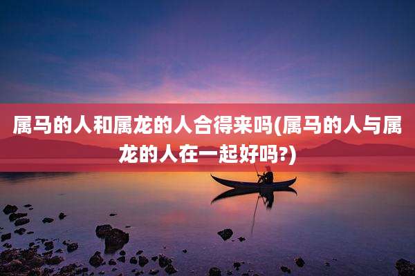 属马的人和属龙的人合得来吗(属马的人与属龙的人在一起好吗?)