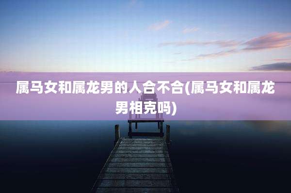 属马女和属龙男的人合不合(属马女和属龙男相克吗)