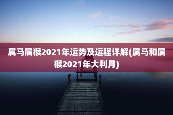 属马属猴2021年运势及运程详解(属马和属猴2021年大利月)