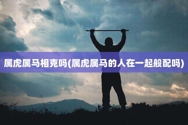 属虎属马相克吗(属虎属马的人在一起般配吗)