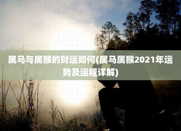 属马与属猴的财运如何(属马属猴2021年运势及运程详解)