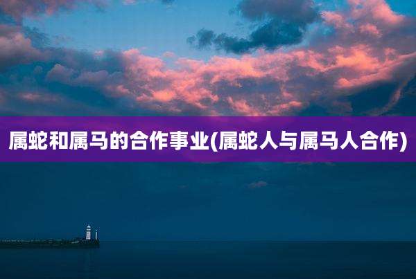 属蛇和属马的合作事业(属蛇人与属马人合作)