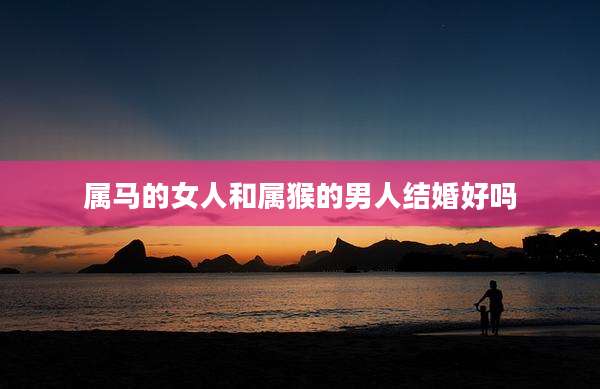 属马的女人和属猴的男人结婚好吗