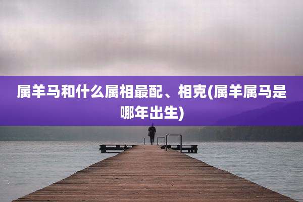 属羊马和什么属相最配、相克(属羊属马是哪年出生)