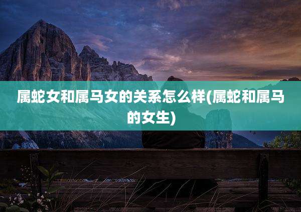 属蛇女和属马女的关系怎么样(属蛇和属马的女生)