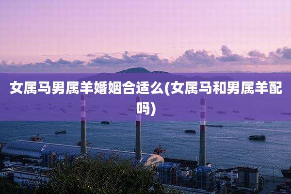 女属马男属羊婚姻合适么(女属马和男属羊配吗)