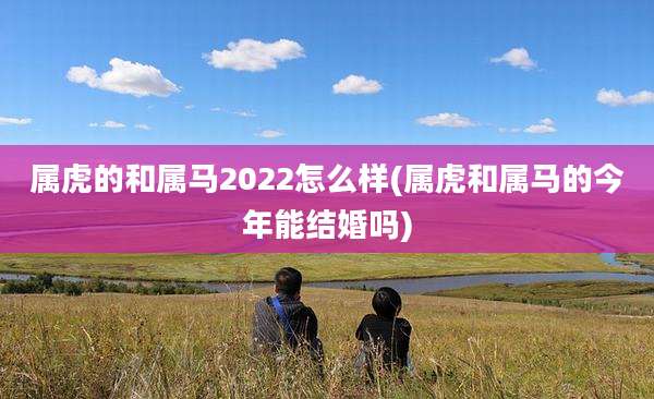 属虎的和属马2022怎么样(属虎和属马的今年能结婚吗)
