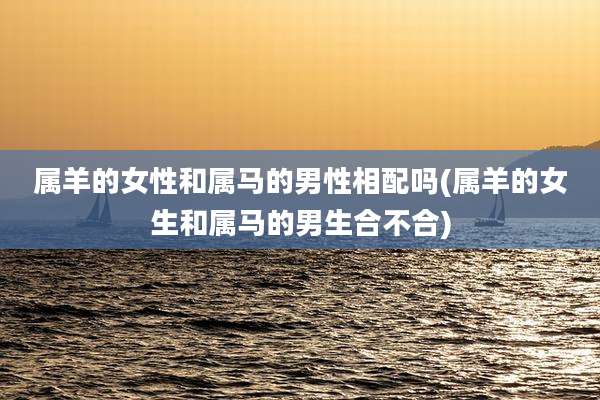 属羊的女性和属马的男性相配吗(属羊的女生和属马的男生合不合)