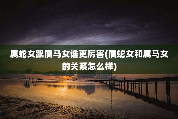 属蛇女跟属马女谁更厉害(属蛇女和属马女的关系怎么样)