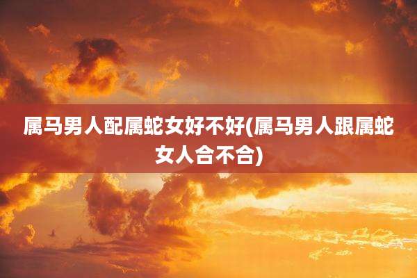 属马男人配属蛇女好不好(属马男人跟属蛇女人合不合)