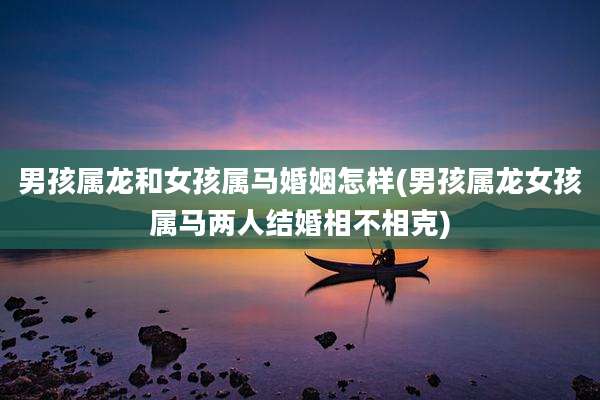 男孩属龙和女孩属马婚姻怎样(男孩属龙女孩属马两人结婚相不相克)
