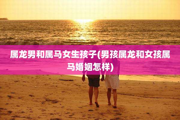 属龙男和属马女生孩子(男孩属龙和女孩属马婚姻怎样)