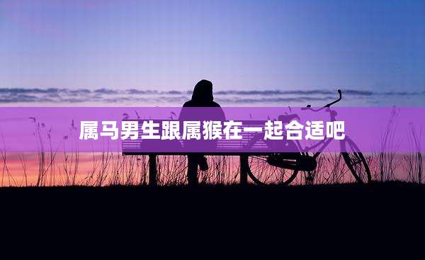 属马男生跟属猴在一起合适吧