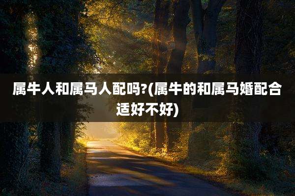 属牛人和属马人配吗?(属牛的和属马婚配合适好不好)