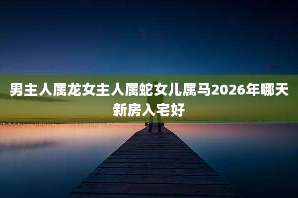 男主人属龙女主人属蛇女儿属马2026年哪天新房入宅好
