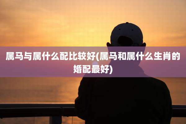 属马与属什么配比较好(属马和属什么生肖的婚配最好)