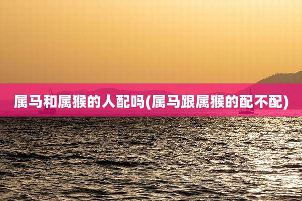 属马和属猴的人配吗(属马跟属猴的配不配)