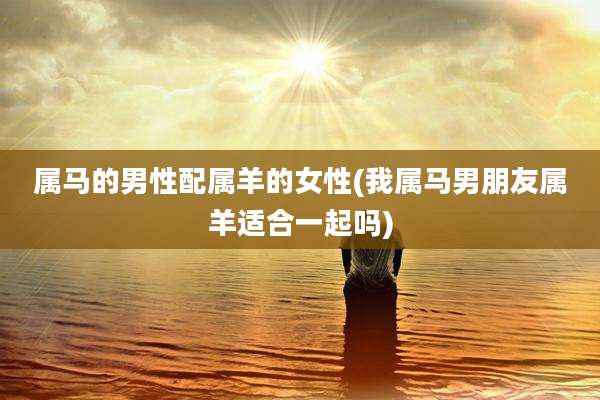 属马的男性配属羊的女性(我属马男朋友属羊适合一起吗)