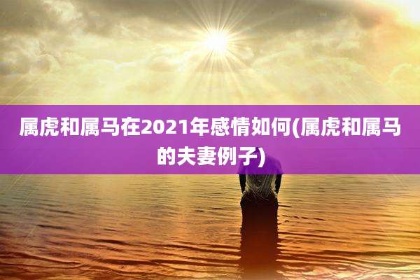 属虎和属马在2021年感情如何(属虎和属马的夫妻例子)