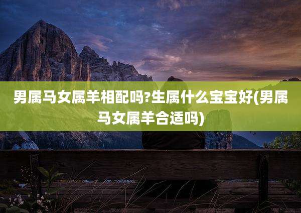 男属马女属羊相配吗?生属什么宝宝好(男属马女属羊合适吗)