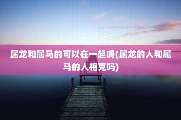 属龙和属马的可以在一起吗(属龙的人和属马的人相克吗)