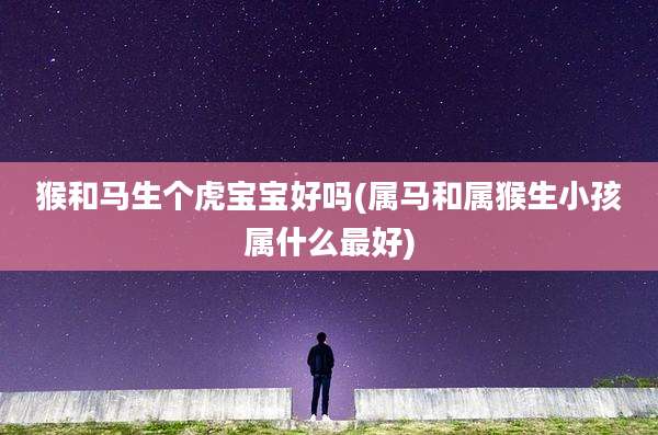 猴和马生个虎宝宝好吗(属马和属猴生小孩属什么最好)