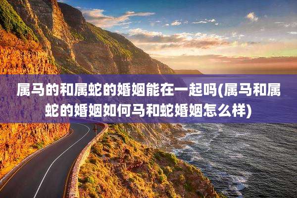 属马的和属蛇的婚姻能在一起吗(属马和属蛇的婚姻如何马和蛇婚姻怎么样)