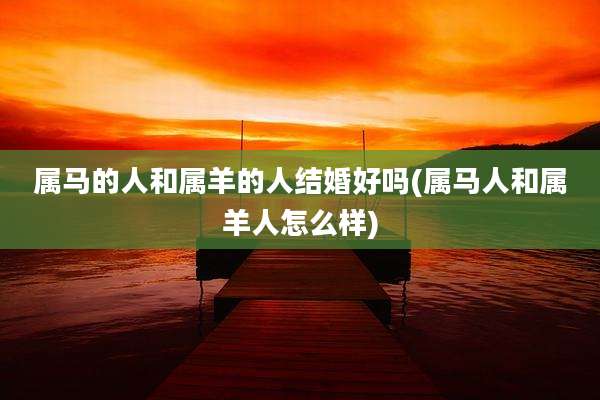 属马的人和属羊的人结婚好吗(属马人和属羊人怎么样)