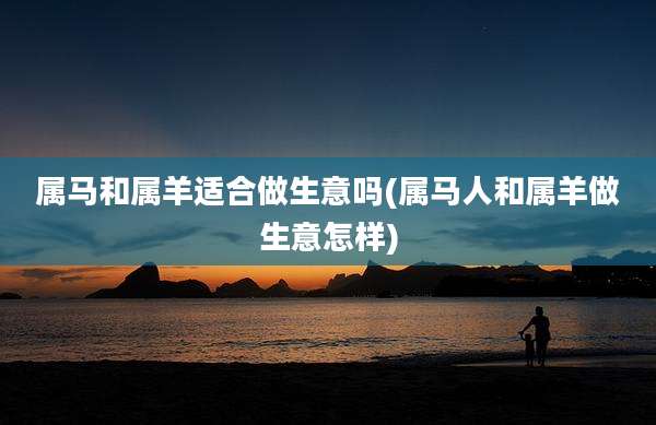 属马和属羊适合做生意吗(属马人和属羊做生意怎样)