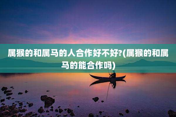 属猴的和属马的人合作好不好?(属猴的和属马的能合作吗)