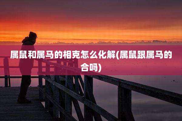 属鼠和属马的相克怎么化解(属鼠跟属马的合吗)