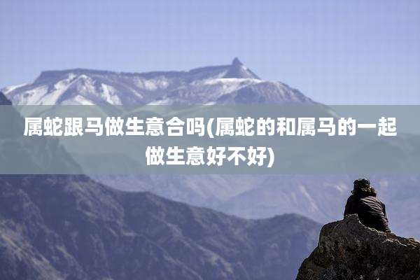 属蛇跟马做生意合吗(属蛇的和属马的一起做生意好不好)