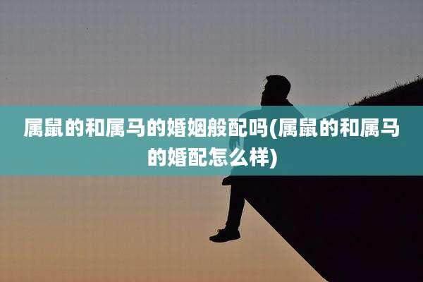 属鼠的和属马的婚姻般配吗(属鼠的和属马的婚配怎么样)