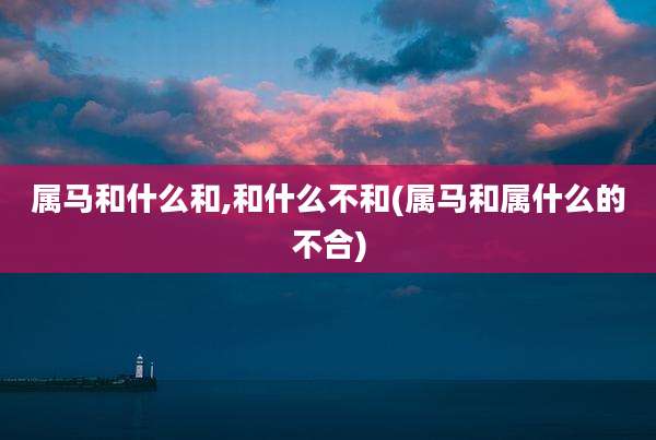 属马和什么和,和什么不和(属马和属什么的不合)