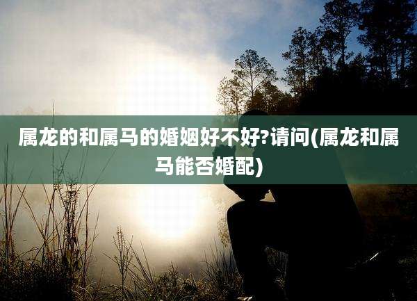 属龙的和属马的婚姻好不好?请问(属龙和属马能否婚配)