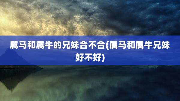 属马和属牛的兄妹合不合(属马和属牛兄妹好不好)