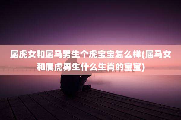 属虎女和属马男生个虎宝宝怎么样(属马女和属虎男生什么生肖的宝宝)