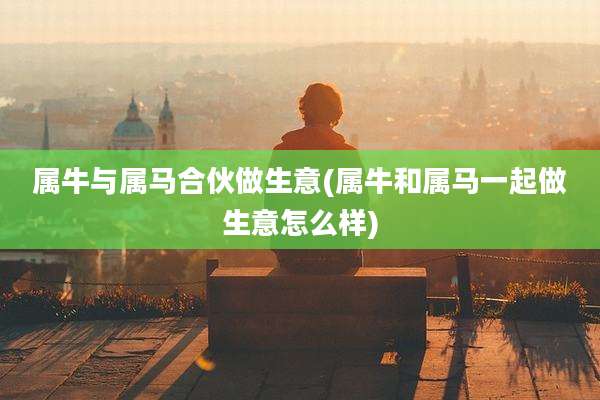 属牛与属马合伙做生意(属牛和属马一起做生意怎么样)