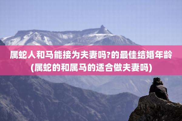 属蛇人和马能接为夫妻吗?的最佳结婚年龄(属蛇的和属马的适合做夫妻吗)