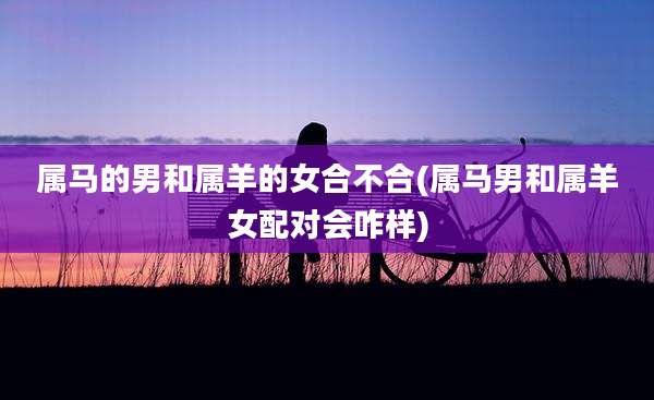 属马的男和属羊的女合不合(属马男和属羊女配对会咋样)