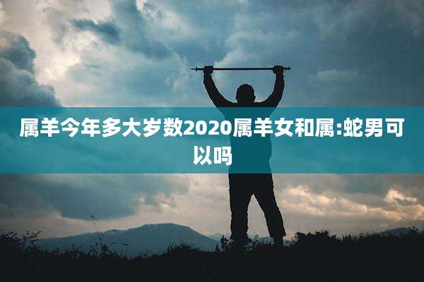 属羊今年多大岁数2020属羊女和属:蛇男可以吗