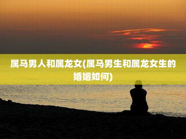 属马男人和属龙女(属马男生和属龙女生的婚姻如何)