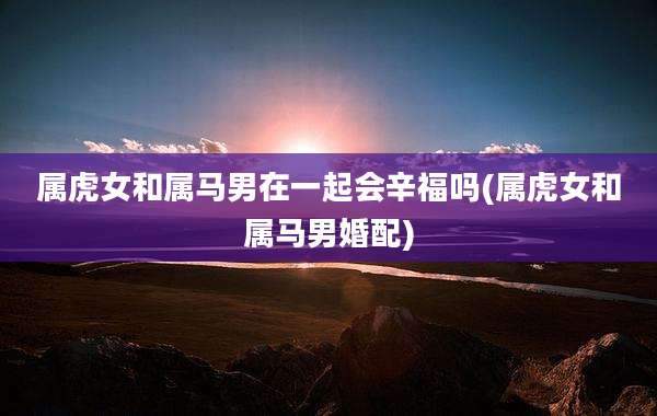 属虎女和属马男在一起会辛福吗(属虎女和属马男婚配)