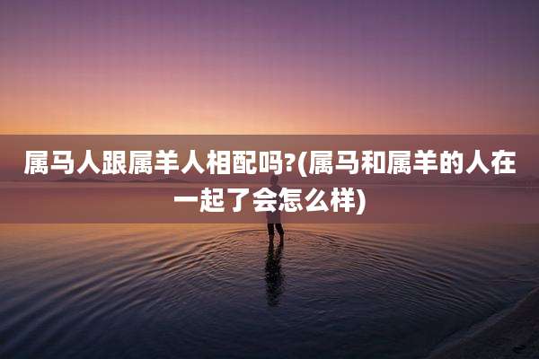 属马人跟属羊人相配吗?(属马和属羊的人在一起了会怎么样)