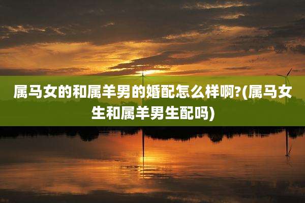 属马女的和属羊男的婚配怎么样啊?(属马女生和属羊男生配吗)