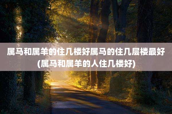 属马和属羊的住几楼好属马的住几层楼最好(属马和属羊的人住几楼好)