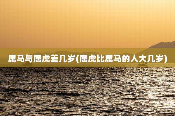 属马与属虎差几岁(属虎比属马的人大几岁)