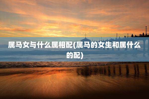 属马女与什么属相配(属马的女生和属什么的配)