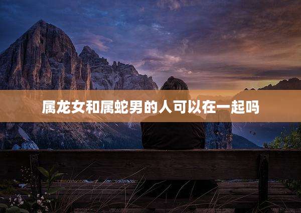 属龙女和属蛇男的人可以在一起吗