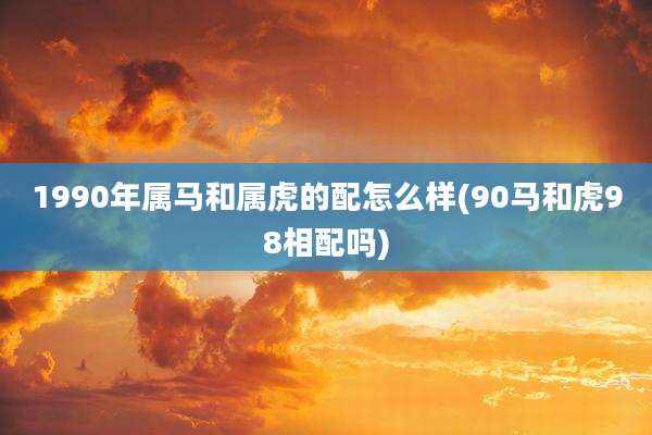 1990年属马和属虎的配怎么样(90马和虎98相配吗)